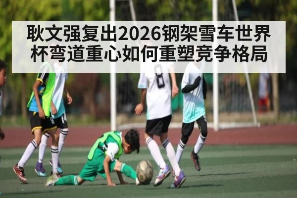 耿文强复出2026钢架雪车世界杯弯道重心如何重塑竞争格局 | kaiyun